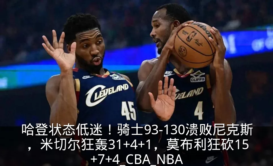 哈登状态低迷!骑士93-130溃败尼克斯,米切尔狂轰31+4+1,莫布利狂砍15+7+4_CBA_NBA