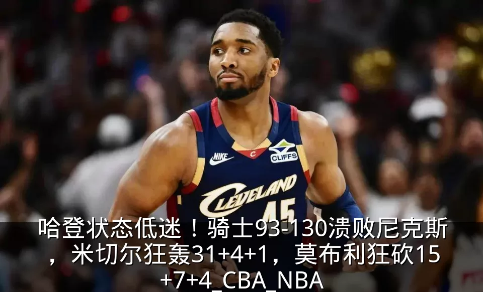 哈登状态低迷!骑士93-130溃败尼克斯,米切尔狂轰31+4+1,莫布利狂砍15+7+4_CBA_NBA