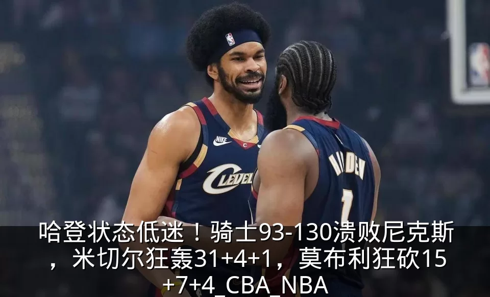 哈登状态低迷!骑士93-130溃败尼克斯,米切尔狂轰31+4+1,莫布利狂砍15+7+4_CBA_NBA