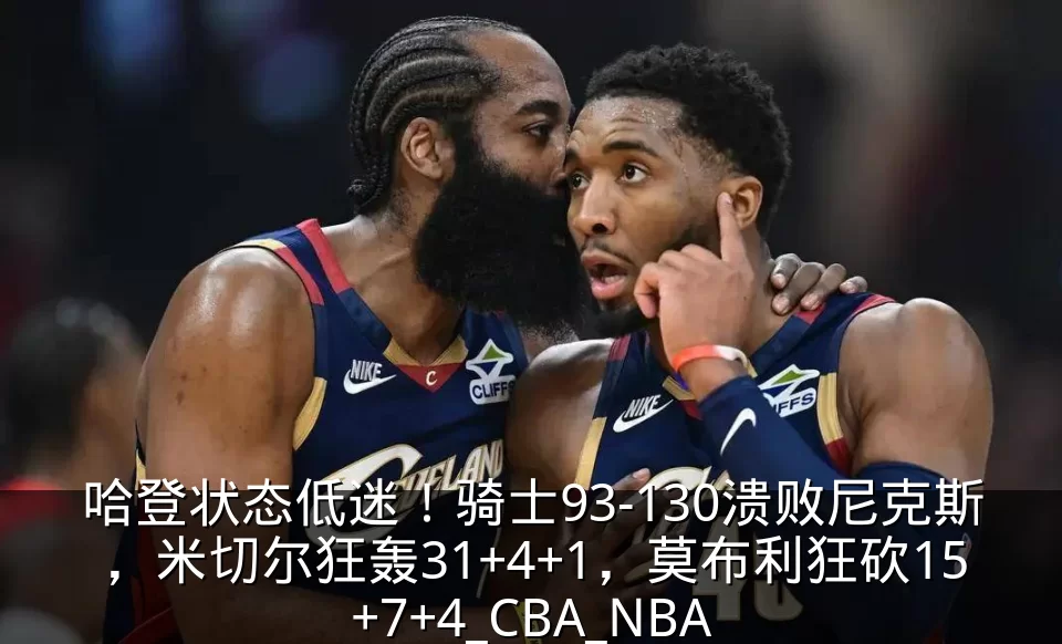 哈登状态低迷!骑士93-130溃败尼克斯,米切尔狂轰31+4+1,莫布利狂砍15+7+4_CBA_NBA