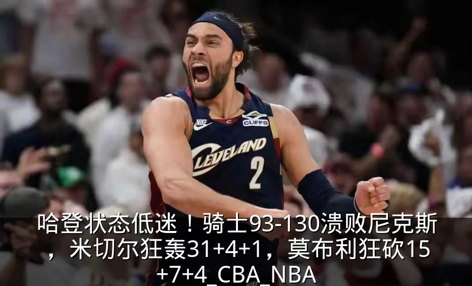 哈登状态低迷!骑士93-130溃败尼克斯,米切尔狂轰31+4+1,莫布利狂砍15+7+4_CBA_NBA